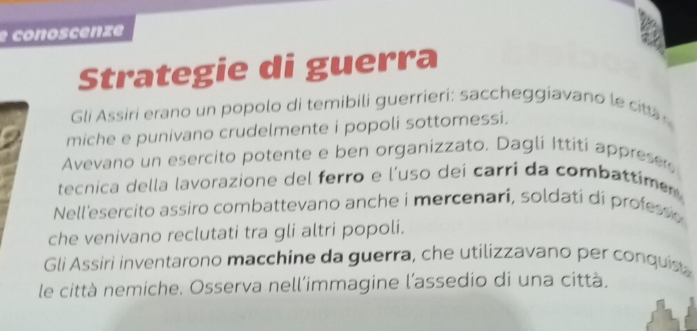 conoscenze 
Strategie di guerra 
Gli Assiri erano un popolo di temibili guerrieri: saccheggiavano le c 
miche e punivano crudelmente i popoli sottomessi. 
Avevano un esercito potente e ben organizzato. Daglí Ittití apprese 
tecnica della lavorazione del ferro e l'uso deí carri da combattime 
Nell'esercito assiro combattevano anche i mercenari, soldati di profess o 
che venivano reclutati tra gli altri popoli. 
Gli Assiri inventarono macchine da guerra, che utilizzavano per conquis 
le città nemiche. Osserva nell’immagine l'assedio di una città,