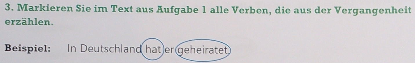 Markieren Sie im Text aus Aufgabe 1 alle Verben, die aus der Vergangenheit 
erzählen. 
Beispiel: In Deutschland hat)er geheiratet