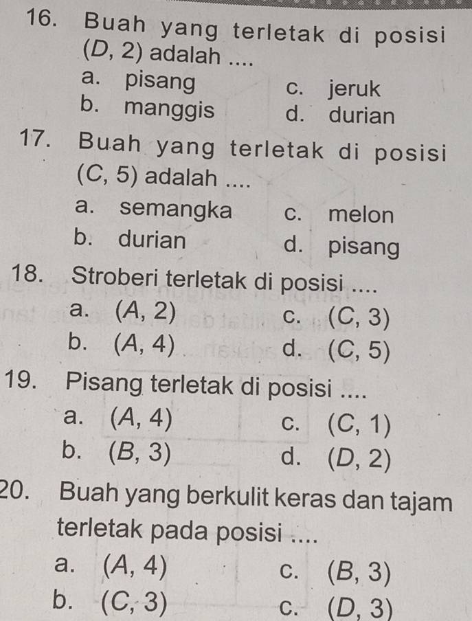 Buah yang terletak di posisi
(D,2) adalah ....
a. pisang
c. jeruk
b. manggis d. durian
17. Buah yang terletak di posisi
(C,5) adalah ....
a. semangka c. melon
b. durian d. pisang
18. Stroberi terletak di posisi ....
a. (A,2)
C. (C,3)
b. (A,4) d. (C,5)
19. Pisang terletak di posisi ....
a. (A,4) C. (C,1)
b. (B,3) d. (D,2)
20. Buah yang berkulit keras dan tajam
terletak pada posisi ....
a. (A,4) (B,3)
C.
b. (C,3)
C. (D,3)