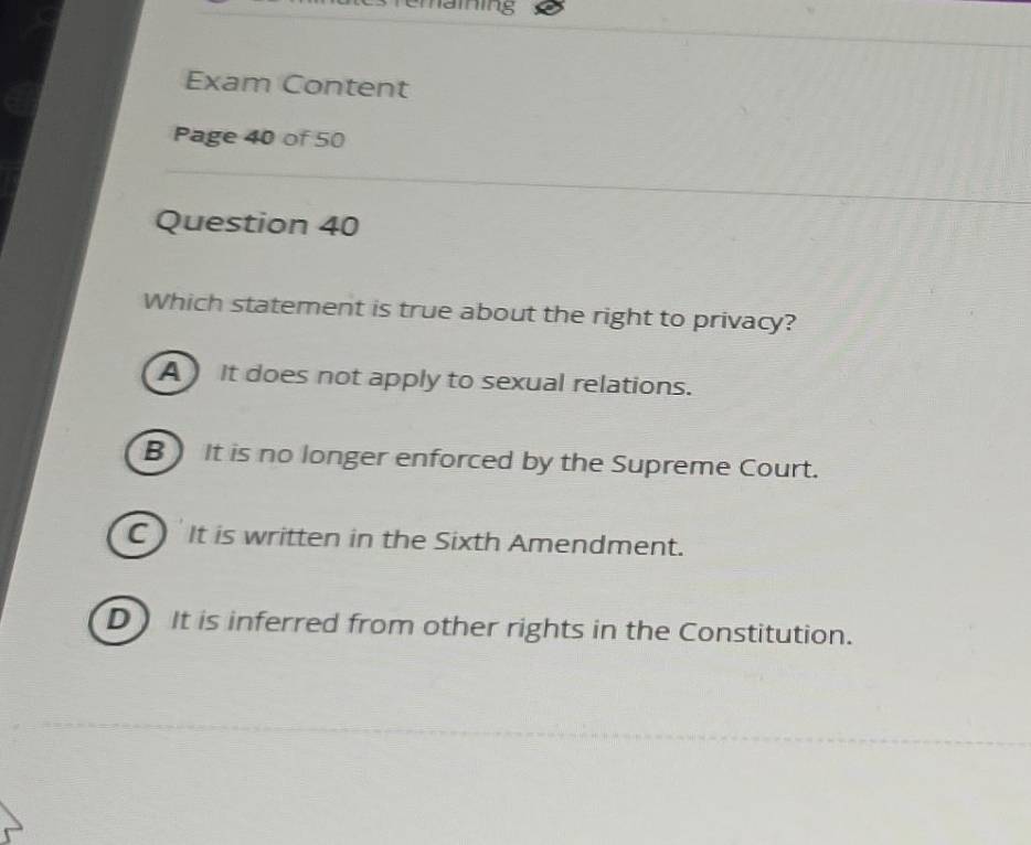 Exam Content
Page 40 of 50
Question 40
Which statement is true about the right to privacy?
A It does not apply to sexual relations.
B) It is no longer enforced by the Supreme Court.
C It is written in the Sixth Amendment.
D It is inferred from other rights in the Constitution.