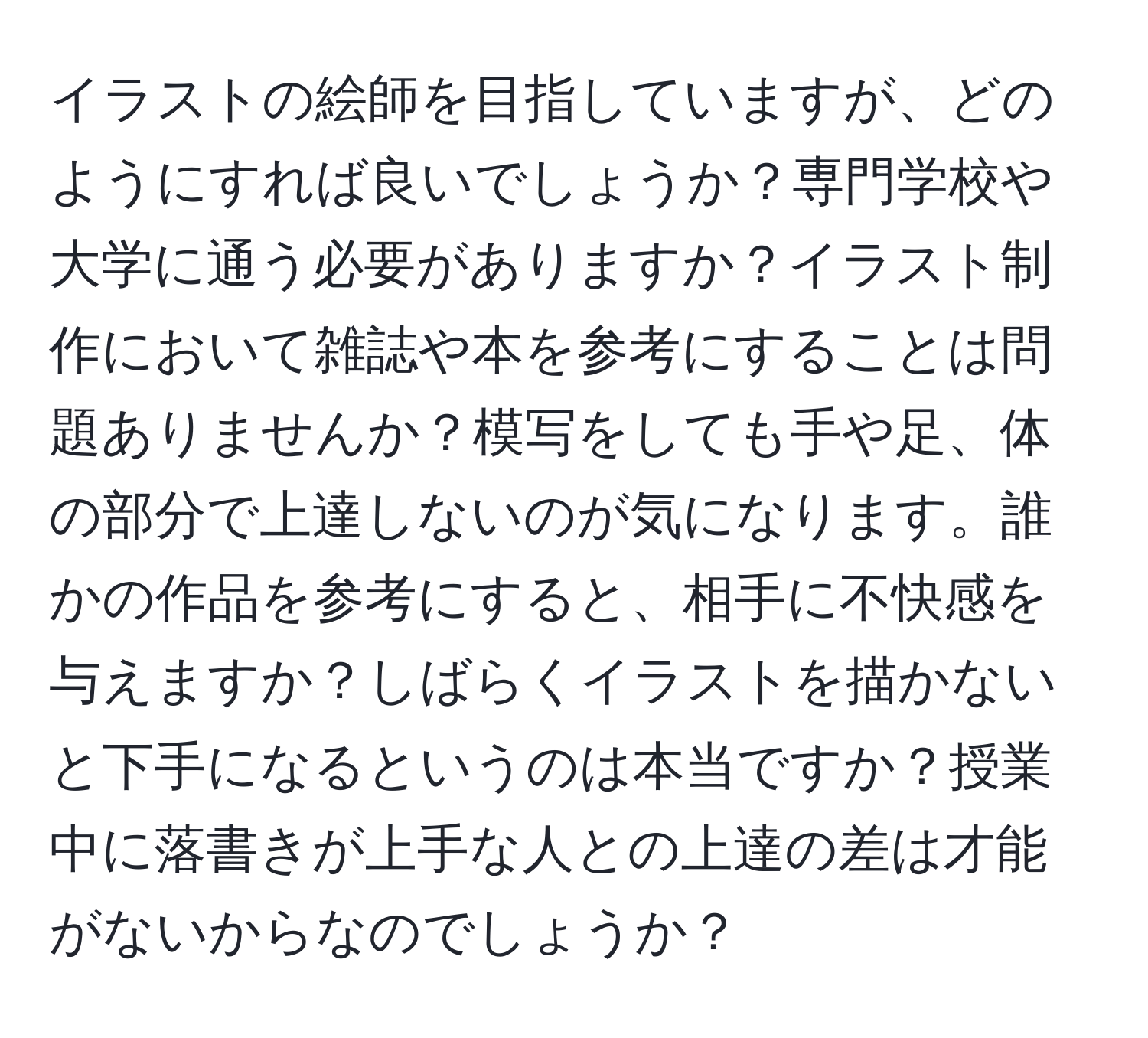 イラストの絵師を目指していますが、どのようにすれば良いでしょうか？専門学校や大学に通う必要がありますか？イラスト制作において雑誌や本を参考にすることは問題ありませんか？模写をしても手や足、体の部分で上達しないのが気になります。誰かの作品を参考にすると、相手に不快感を与えますか？しばらくイラストを描かないと下手になるというのは本当ですか？授業中に落書きが上手な人との上達の差は才能がないからなのでしょうか？