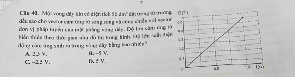 Một vòng dây kín có diện tích 50dm^2 đặt trong từ trường
đều sao cho vector cảm ứng từ song song và cùng chiều với vector
đơn vị pháp tuyển của mặt phẳng vòng dây. Độ lớn cảm ứng từ
biến thiên theo thời gian như đồ thị trong hình. Độ lớn suất điện
động cảm ứng sinh ra trong vòng dây bằng bao nhiêu?
A. 2,5 V. B. -5 V.
C. -2,5 V. D. 5 V.