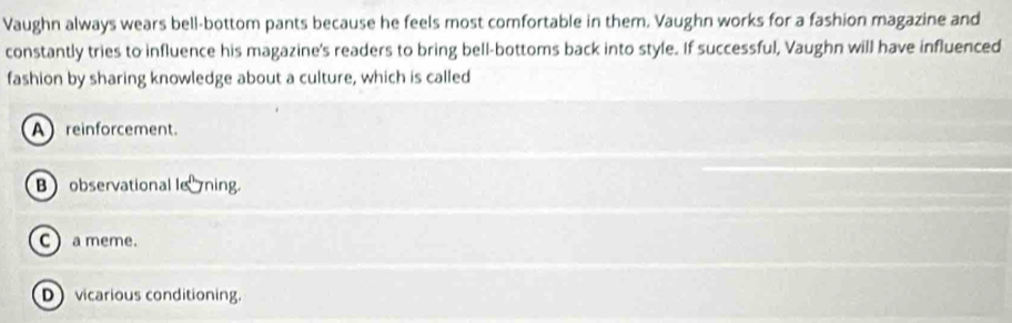 Vaughn always wears bell-bottom pants because he feels most comfortable in them. Vaughn works for a fashion magazine and
constantly tries to influence his magazine's readers to bring bell-bottoms back into style. If successful, Vaughn will have influenced
fashion by sharing knowledge about a culture, which is called
A reinforcement.
Bobservational lening.
C  a meme.
Dvicarious conditioning.