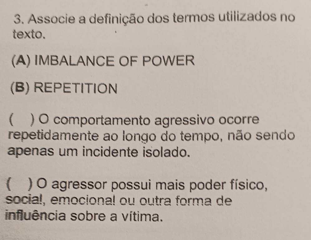 Associe a definição dos termos utilizados no
texto.
(A) IMBALANCE OF POWER
(B) REPETITION
 ) O comportamento agressivo ocorre
repetidamente ao longo do tempo, não sendo
apenas um incidente isolado.
 ) O agressor possui mais poder físico,
social, emocional ou outra forma de
influência sobre a vítima.