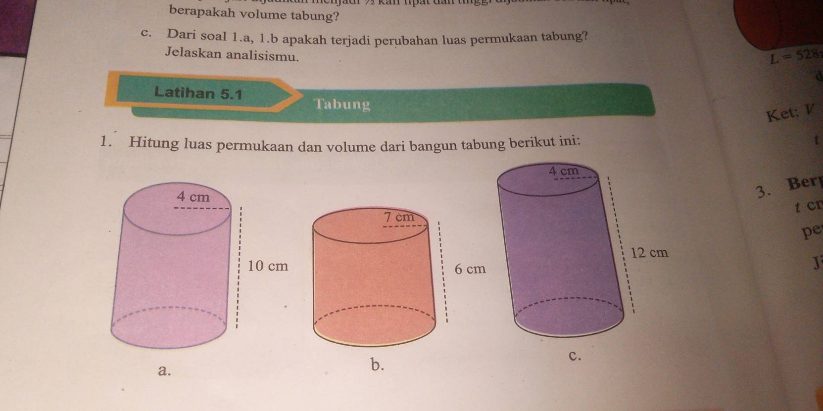 berapakah volume tabung? 
c. Dari soal 1.a, 1.b apakah terjadi perubahan luas permukaan tabung? 
Jelaskan analisismu.
L=528
d 
Latihan 5.1 
Tabung 
Ket: V 
1. Hitung luas permukaan dan volume dari bangun tabung berikut ini: 
t 
3. Ber 
t cn 
pe 
J 
a. 
b.