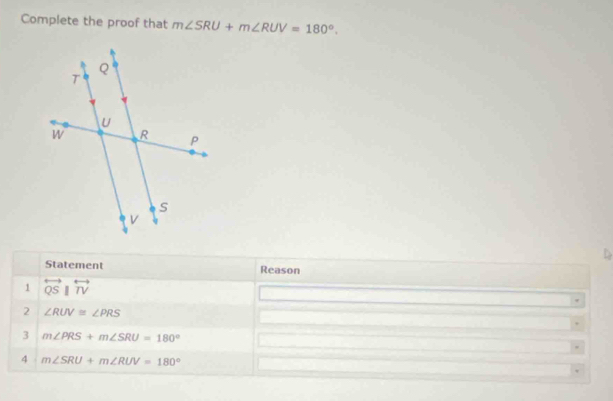 Complete the proof that m∠ SRU+m∠ RUV=180°. 
1 
Statement Reason 
1 overleftrightarrow QSparallel overleftrightarrow TV
2 ∠ RUV≌ ∠ PRS
3 m∠ PRS+m∠ SRU=180°
4 m∠ SRU+m∠ RUV=180°