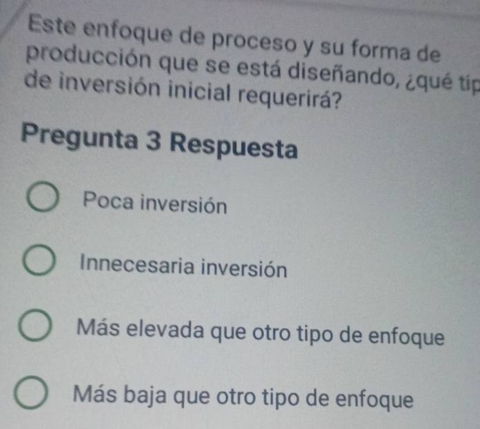 Este enfoque de proceso y su forma de
producción que se está diseñando, ¿qué tip
de inversión inicial requerirá?
Pregunta 3 Respuesta
Poca inversión
Innecesaria inversión
Más elevada que otro tipo de enfoque
Más baja que otro tipo de enfoque