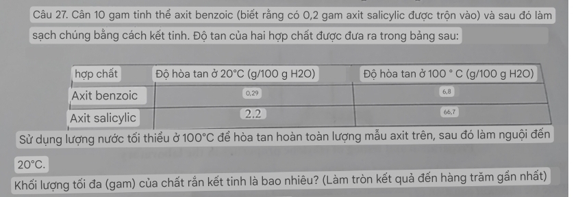 Cân 10 gam tinh thể axit benzoic (biết rằng có 0,2 gam axit salicylic được trộn vào) và sau đó làm
sạch chúng bằng cách kết tinh. Độ tan của hai hợp chất được đưa ra trong bảng sau:
Sử dụng lượng nước tối thiểu ở 100°C để hòa tan hoàn toàn lượng mẫu axit trên, sau đó làm nguội đến
20°C.
Khối lượng tối đa (gam) của chất rắn kết tinh là bao nhiêu? (Làm tròn kết quả đến hàng trăm gần nhất)