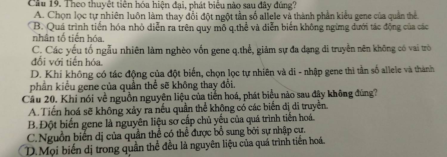 Cầu 19. Theo thuyết tiên hóa hiện đại, phát biểu nào sau đây đúng?
A. Chọn lọc tự nhiên luôn làm thay đổi đột ngột tần số allele và thành phần kiểu gene của quần thể.
B. Quá trình tiến hóa nhỏ diễn ra trên quy mô q.thể và diễn biến không ngừng dưới tác động của các
nhân tố tiến hóa.
C. Các yếu tố ngẫu nhiên làm nghèo vốn gene q.thể, giảm sự đa dạng di truyền nên không có vai trò
đối với tiến hóa.
D. Khi không có tác động của đột biến, chọn lọc tự nhiên và di - nhập gene thì tần số allele và thành
phần kiểu gene của quần thể sẽ không thay đổi.
Cầu 20. Khi nói về nguồn nguyên liệu của tiến hoá, phát biểu nào sau đây không đúng?
A. Tiến hoá sẽ không xảy ra nếu quần thể không có các biến dị di truyền.
B.Đột biến gene là nguyên liệu sơ cấp chủ yếu của quá trình tiến hoá.
C.Nguồn biến dị của quần thể có thể được bổ sung bởi sự nhập cự.
D.Mọi biến dị trong quần thể đều là nguyên liệu của quá trình tiến hoá.