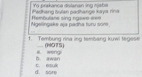 Yo prakanca dolanan ing njaba
Padhang bulan padhange kaya rina
Rembulane sing ngawe-awe
Ngelingake aja padha turu sore,
1. Tembung rina ing tembang kuwi tegese
.... (HOTS)
a. wengi
b. awan
c. esuk
d. sore