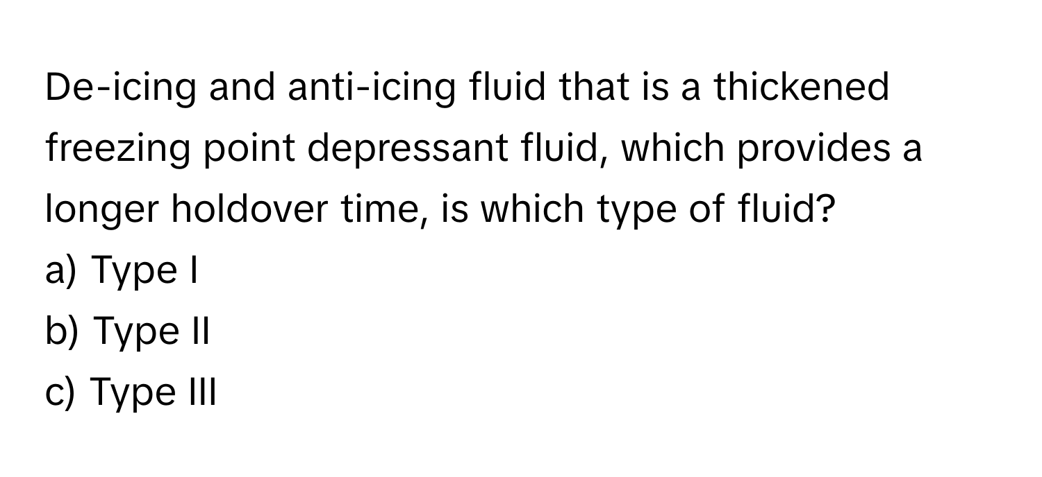 De-icing and anti-icing fluid that is a thickened freezing point depressant fluid, which provides a longer holdover time, is which type of fluid?

a) Type I
b) Type II
c) Type III