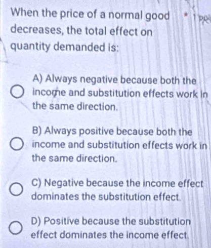 When the price of a normal good * 1p
decreases, the total effect on
quantity demanded is:
A) Always negative because both the
income and substitution effects work in
the same direction.
B) Always positive because both the
income and substitution effects work in
the same direction.
C) Negative because the income effect
dominates the substitution effect.
D) Positive because the substitution
effect dominates the income effect.