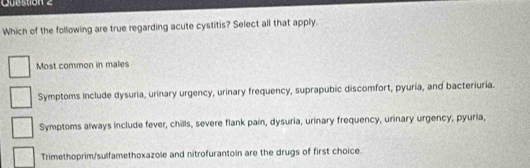 Which of the following are true regarding acute cystitis? Select all that apply.
Most common in males
Symptoms include dysuria, urinary urgency, urinary frequency, suprapubic discomfort, pyuria, and bacteriuria.
Symptoms always include fever, chills, severe flank pain, dysuria, urinary frequency, urinary urgency, pyuria,
Trimethoprim/sulfamethoxazole and nitrofurantoin are the drugs of first choice.