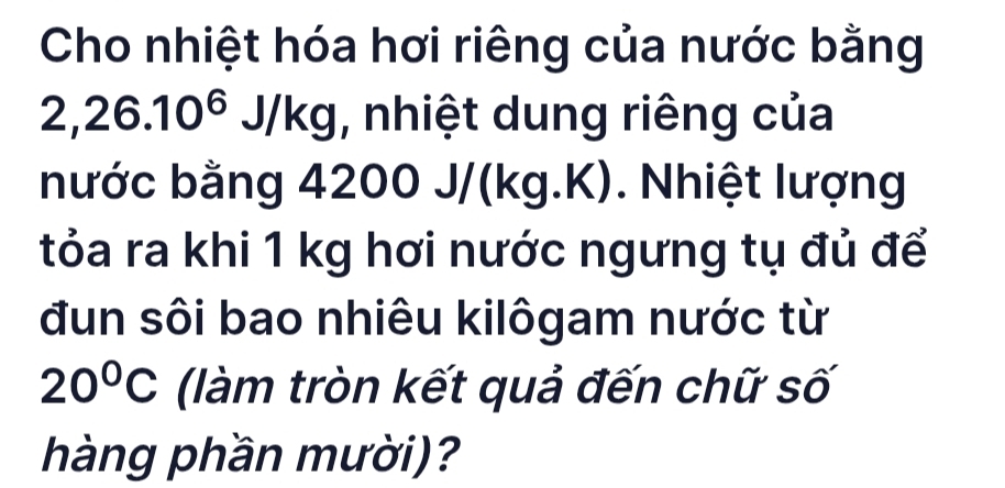 Cho nhiệt hóa hơi riêng của nước bằng
2,26.10^6J/kg , nhiệt dung riêng của 
bước bằng 4200 J/(kg.K). Nhiệt lượng 
tỏa ra khi 1 kg hơi nước ngưng tụ đủ để 
đun sôi bao nhiêu kilôgam nước từ
20°C (làm tròn kết quả đến chữ số 
hàng phần mười)?