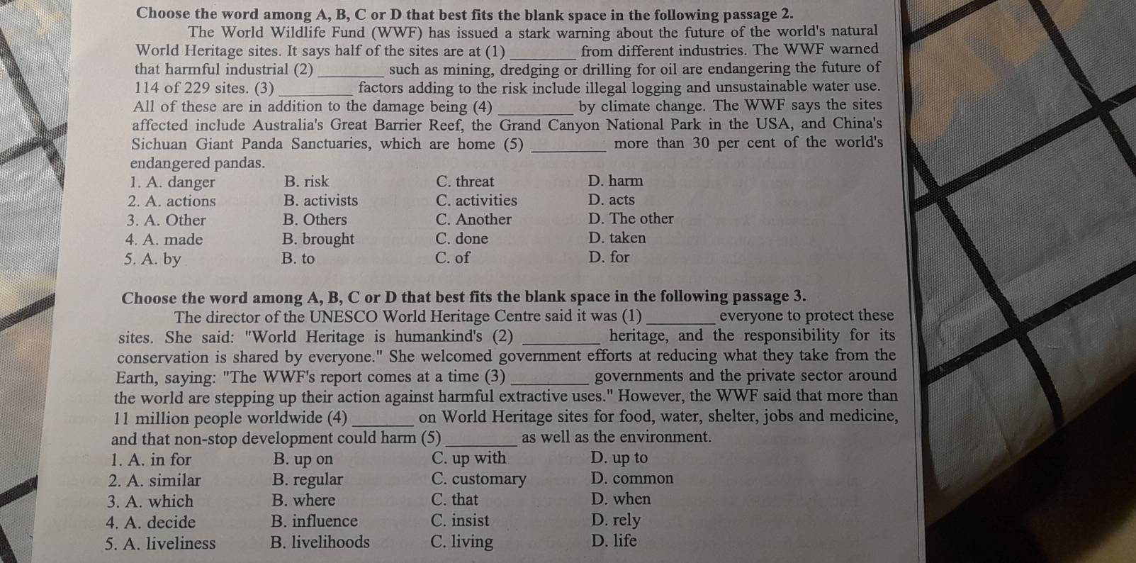 Choose the word among A, B, C or D that best fits the blank space in the following passage 2.
The World Wildlife Fund (WWF) has issued a stark warning about the future of the world's natural
_
World Heritage sites. It says half of the sites are at (1) from different industries. The WWF warned
that harmful industrial (2) _such as mining, dredging or drilling for oil are endangering the future of
114 of 229 sites. (3)_ factors adding to the risk include illegal logging and unsustainable water use.
All of these are in addition to the damage being (4)_ by climate change. The WWF says the sites
affected include Australia's Great Barrier Reef, the Grand Canyon National Park in the USA, and China's
Sichuan Giant Panda Sanctuaries, which are home (5) _more than 30 per cent of the world's
endangered pandas.
1. A. danger B. risk C. threat D. harm
2. A. actions B. activists C. activities D. acts
3. A. Other B. Others C. Another D. The other
4. A. made B. brought C. done D. taken
5. A. by B. to C. of D. for
Choose the word among A, B, C or D that best fits the blank space in the following passage 3.
The director of the UNESCO World Heritage Centre said it was (1)_ everyone to protect these
sites. She said: "World Heritage is humankind's (2) _heritage, and the responsibility for its
conservation is shared by everyone." She welcomed government efforts at reducing what they take from the
Earth, saying: "The WWF's report comes at a time (3) _governments and the private sector around
the world are stepping up their action against harmful extractive uses." However, the WWF said that more than
11 million people worldwide (4)_ on World Heritage sites for food, water, shelter, jobs and medicine,
and that non-stop development could harm (5)_ as well as the environment.
1. A. in for B. up on C. up with D. up to
2. A. similar B. regular C. customary D. common
3. A. which B. where C. that D. when
4. A. decide B. influence C. insist D. rely
5. A. liveliness B. livelihoods C. living D. life