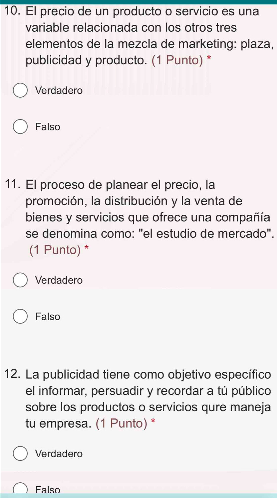 El precio de un producto o servicio es una
variable relacionada con los otros tres
elementos de la mezcla de marketing: plaza,
publicidad y producto. (1 Punto) *
Verdadero
Falso
11. El proceso de planear el precio, la
promoción, la distribución y la venta de
bienes y servicios que ofrece una compañía
se denomina como: "el estudio de mercado".
(1 Punto) *
Verdadero
Falso
12. La publicidad tiene como objetivo específico
el informar, persuadir y recordar a tú público
sobre los productos o servicios qure maneja
tu empresa. (1 Punto) *
Verdadero
Falso