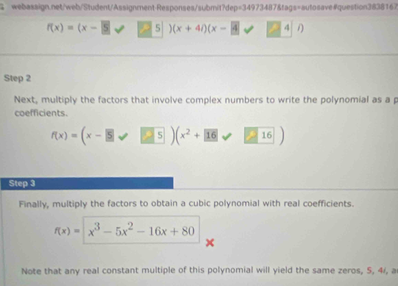 f(x)=(x-5 2 5 (x+4i)(x-4 4 1) 
Step 2
Next, multiply the factors that involve complex numbers to write the polynomial as a p 
coefficients.
f(x)=(x-5 5 (x^2 + 16 16
Step 3
Finally, multiply the factors to obtain a cubic polynomial with real coefficients.
f(x)= x^3-5x^2-16x+80
x
~ 
Note that any real constant multiple of this polynomial will yield the same zeros, 5, 4 /, a