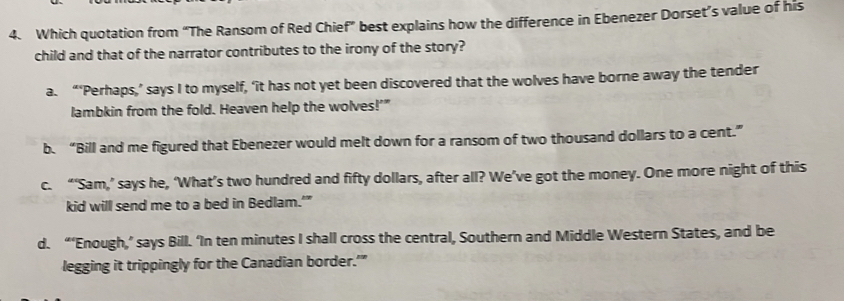 Which quotation from “The Ransom of Red Chief” best explains how the difference in Ebenezer Dorset’s value of his
child and that of the narrator contributes to the irony of the story?
a. “‘Perhaps,’ says I to myself, ‘it has not yet been discovered that the wolves have borne away the tender
lambkin from the fold. Heaven help the wolves!'"
b. “Bill and me figured that Ebenezer would melt down for a ransom of two thousand dollars to a cent.”
c. “‘Sam,’ says he, ‘What’s two hundred and fifty dollars, after all? We’ve got the money. One more night of this
kid will send me to a bed in Bedlam.'”
d. “‘Enough,’ says Bill. ‘In ten minutes I shall cross the central, Southern and Middle Western States, and be
legging it trippingly for the Canadian border.'"