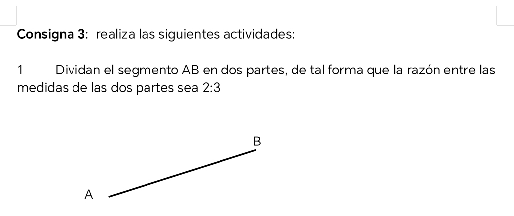 Consigna 3: realiza las siguientes actividades: 
1 Dividan el segmento AB en dos partes, de tal forma que la razón entre las 
medidas de las dos partes sea 2:3