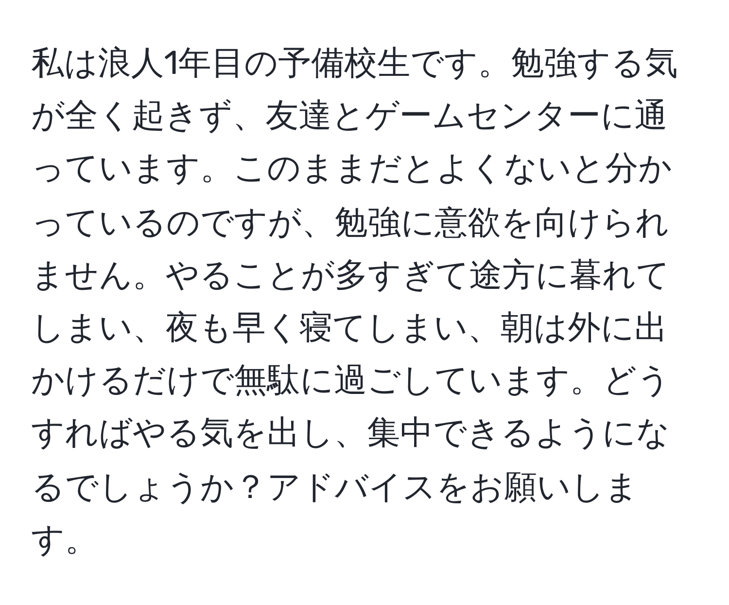 私は浪人1年目の予備校生です。勉強する気が全く起きず、友達とゲームセンターに通っています。このままだとよくないと分かっているのですが、勉強に意欲を向けられません。やることが多すぎて途方に暮れてしまい、夜も早く寝てしまい、朝は外に出かけるだけで無駄に過ごしています。どうすればやる気を出し、集中できるようになるでしょうか？アドバイスをお願いします。