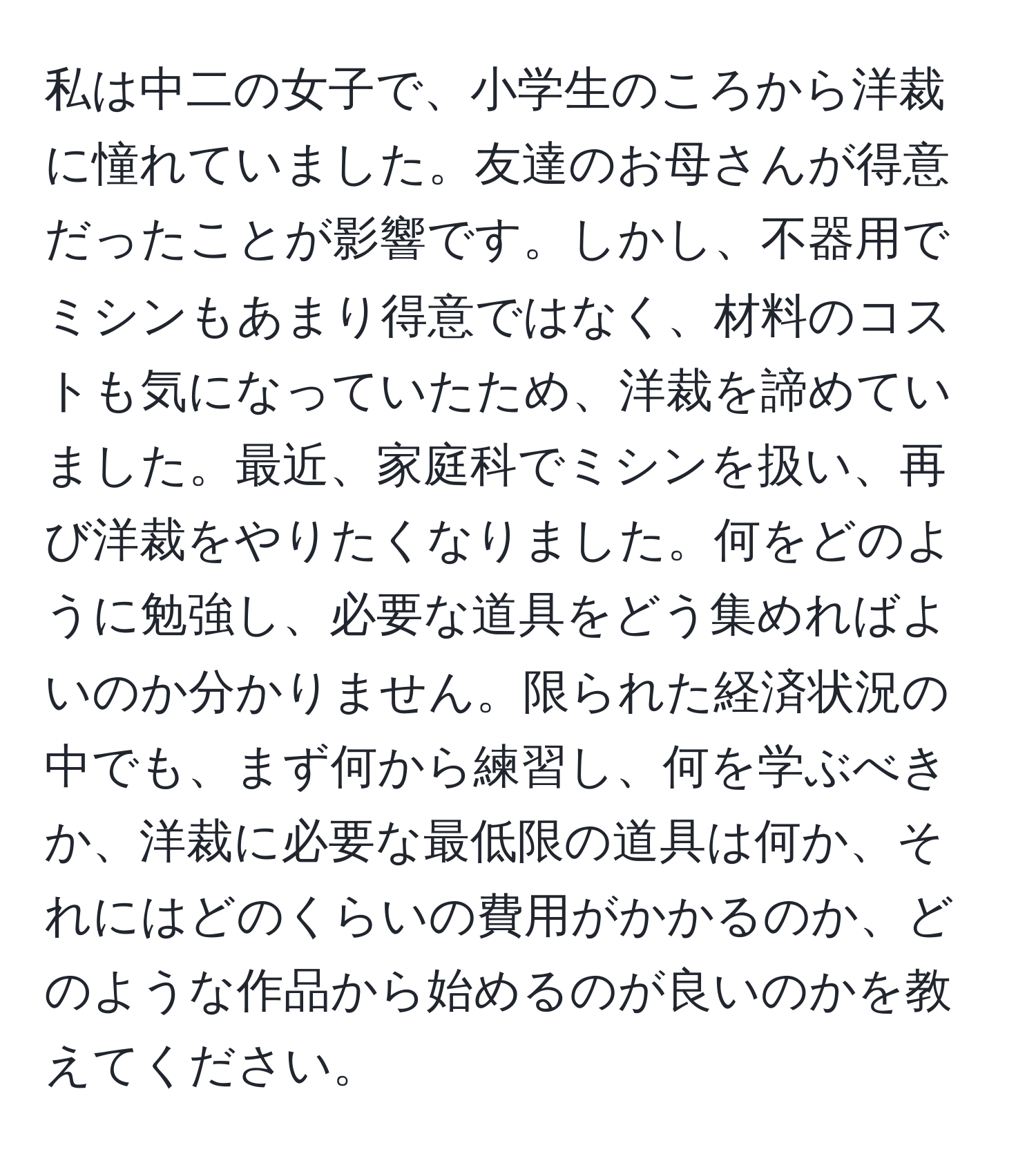 私は中二の女子で、小学生のころから洋裁に憧れていました。友達のお母さんが得意だったことが影響です。しかし、不器用でミシンもあまり得意ではなく、材料のコストも気になっていたため、洋裁を諦めていました。最近、家庭科でミシンを扱い、再び洋裁をやりたくなりました。何をどのように勉強し、必要な道具をどう集めればよいのか分かりません。限られた経済状況の中でも、まず何から練習し、何を学ぶべきか、洋裁に必要な最低限の道具は何か、それにはどのくらいの費用がかかるのか、どのような作品から始めるのが良いのかを教えてください。