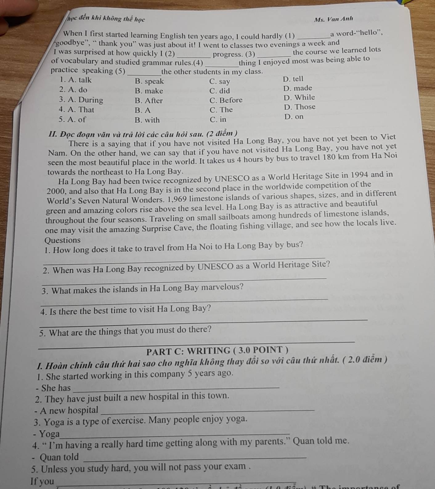 học đến khi không thể học Ms. Van Anh
When I first started learning English ten years ago, I could hardly (1)_
a word-“hello”,
“goodbye”, “ thank you” was just about it! I went to classes two evenings a week and
I was surprised at how quickly I (2) progress. (3)_
the course we learned lots
of vocabulary and studied grammar rules.(4) _thing I enjoyed most was being able to
practice speaking (5) _the other students in my class.
1. A. talk B. speak C. say D. tell
2. A. do B. make C. did D. made
3. A. During B. After C. Before D. While
4. A. That B. A C. The D. Those
5. A. of B. with C. in D. on
II. Đọc đoạn văn và trả lời các câu hỏi sau. (2 điểm )
There is a saying that if you have not visited Ha Long Bay, you have not yet been to Viet
Nam. On the other hand, we can say that if you have not visited Ha Long Bay, you have not yet
seen the most beautiful place in the world. It takes us 4 hours by bus to travel 180 km from Ha Noi
towards the northeast to Ha Long Bay.
Ha Long Bay had been twice recognized by UNESCO as a World Heritage Site in 1994 and in
2000, and also that Ha Long Bay is in the second place in the worldwide competition of the
World’s Seven Natural Wonders. 1,969 limestone islands of various shapes, sizes, and in different
green and amazing colors rise above the sea level. Ha Long Bay is as attractive and beautiful
throughout the four seasons. Traveling on small sailboats among hundreds of limestone islands,
one may visit the amazing Surprise Cave, the floating fishing village, and see how the locals live.
Questions
_
1. How long does it take to travel from Ha Noi to Ha Long Bay by bus?
_
2. When was Ha Long Bay recognized by UNESCO as a World Heritage Site?
_
3. What makes the islands in Ha Long Bay marvelous?
_
4. Is there the best time to visit Ha Long Bay?
_
5. What are the things that you must do there?
PART C: WRITING ( 3.0 POINT )
I. Hoàn chỉnh câu thứ hai sao cho nghĩa không thay đồi so với câu thứ nhất. ( 2.0 điễm )
1. She started working in this company 5 years ago.
- She has_
2. They have just built a new hospital in this town.
- A new hospital_
3. Yoga is a type of exercise. Many people enjoy yoga.
- Yoga_
4. “ I’m having a really hard time getting along with my parents.” Quan told me.
- Quan told_
5. Unless you study hard, you will not pass your exam .
If you_