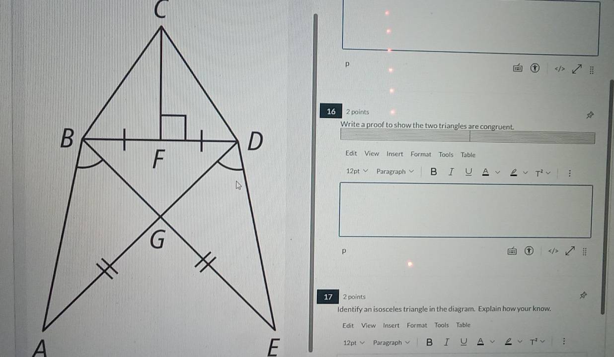 16 2 points 
Write a proof to show the two triangles are congruent 
Edit View Insert Format Tools Table 
12pt Paragraph B I U 
; 
p 
17 2 points 
Identify an isosceles triangle in the diagram. Explain how your know. 
Edit View Insert Format Tools Table 
12pt √ Paragraph B I :