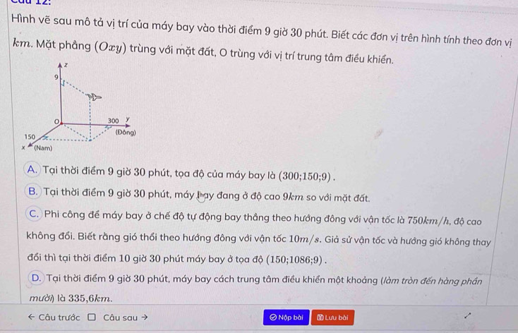 Hình vẽ sau mô tả vị trí của máy bay vào thời điểm 9 giờ 30 phút. Biết các đơn vị trên hình tính theo đơn vị
km. Mặt phẳng (Oxy) trùng với mặt đất, O trùng với vị trí trung tâm điều khiển.
A. Tại thời điểm 9 giờ 30 phút, tọa độ của máy bay là (300; 150; 9).
B. Tại thời điểm 9 giờ 30 phút, máy bạy đang ở độ cao 9km so với mặt đất.
C. Phi công để máy bay ở chế độ tự động bay thẳng theo hướng đông với vận tốc là 750km/h, độ cao
không đối. Biết rằng gió thổi theo hướng đông với vận tốc 10m/s. Giả sử vận tốc và hướng gió không thay
đổi thì tại thời điểm 10 giờ 30 phút máy bay ở tọa độ (150; 1086; 9) .
D. Tại thời điểm 9 giờ 30 phút, máy bay cách trung tâm điều khiển một khoảng (làm tròn đến hàng phần
mười) là 335, 6km.
← Câu trước Câu sau Ô Nộp bài Lưu bài