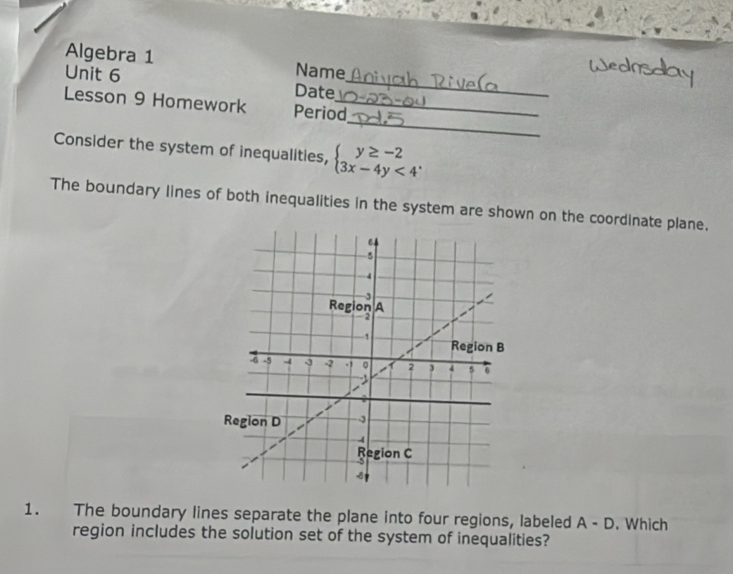 Algebra 1 Name 
Unit 6 
Date 
_ 
_ 
Lesson 9 Homework Period_ 
Consider the system of inequalities, beginarrayl y≥ -2 3x-4y<4endarray.. 
The boundary lines of both inequalities in the system are shown on the coordinate plane. 
1. The boundary lines separate the plane into four regions, labeled A-D. Which 
region includes the solution set of the system of inequalities?