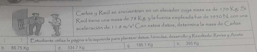 Carlos y Raúl se encuentran en un elevador cuya masa es de 170 Kg. Sí
Raúl tiene una masa de 78 Kg y la fuerza empleada fue de 3950 N, con una
aceleración de 11.8m/s^2 Con estos datos, determina la masa de Carlos
 ) Estudiante utiliza la página a la izquierda para plantear datos, fórmulas, desarrollo y Resultado. Revisa y Anota
b. 86.75.Kg d. 334.7 Kg g. 186.7 Kg h 395 Kg