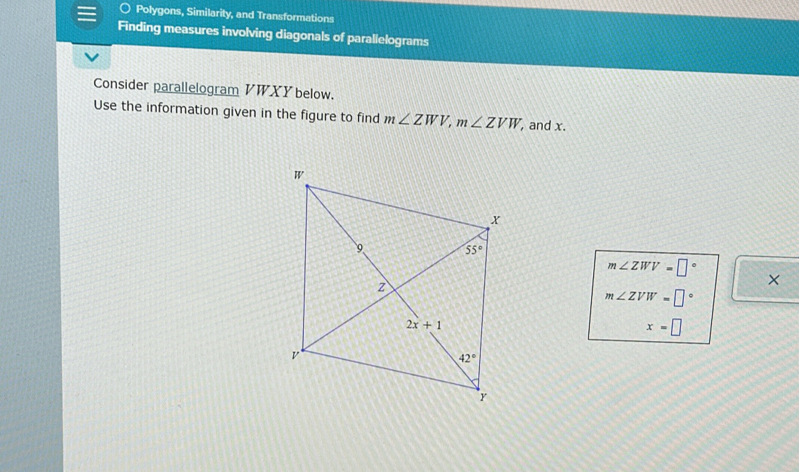 Polygons, Similarity, and Transformations
Finding measures involving diagonals of parallelograms
Consider parallelogram VWXY below.
Use the information given in the figure to find m∠ ZWV,m∠ ZVW, , and x.
m∠ ZWV=□°
×
m∠ ZVW=□°
x=□