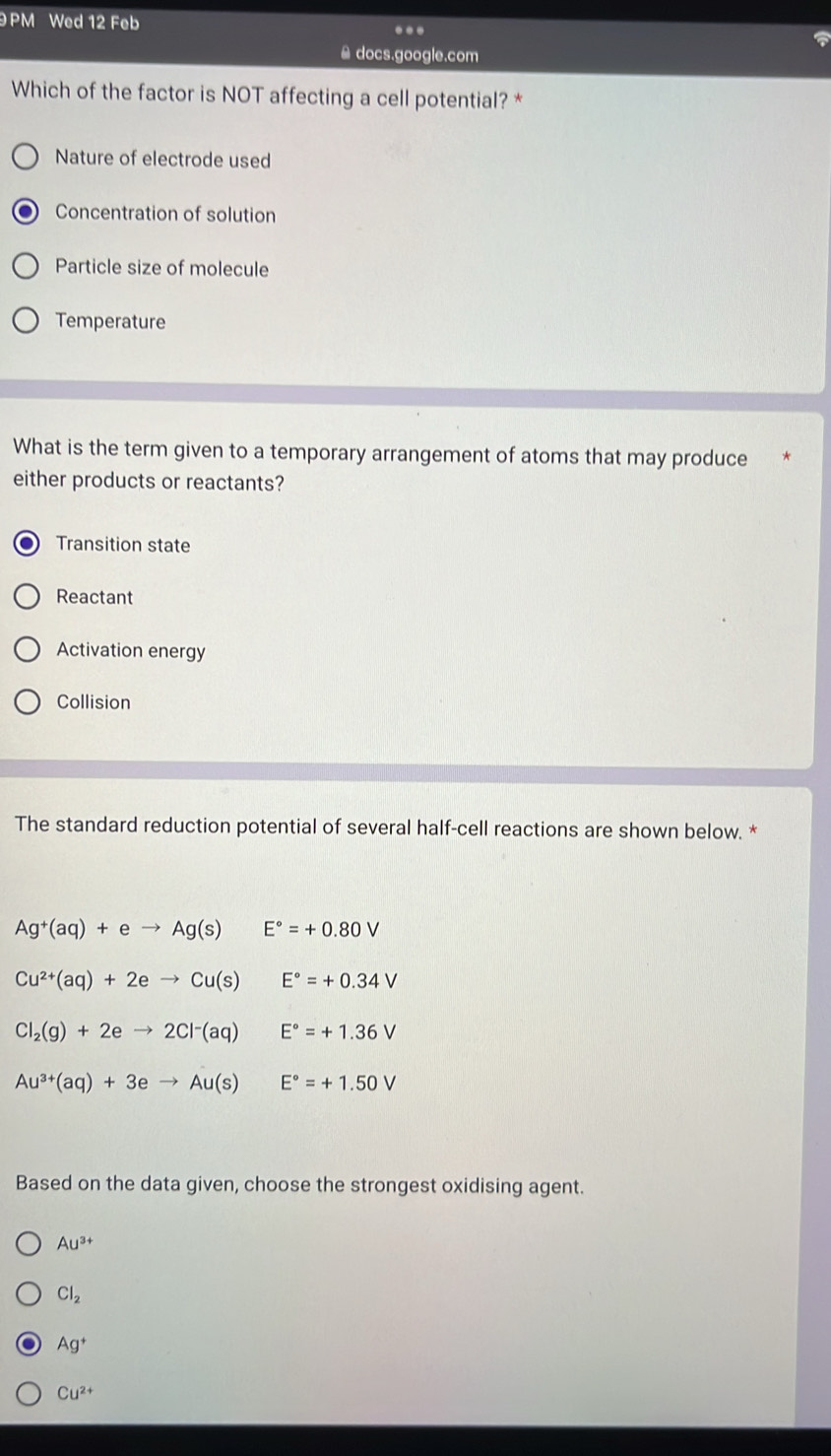 PM Wed 12 Feb ...
≌ docs.google.com
Which of the factor is NOT affecting a cell potential? *
Nature of electrode used
Concentration of solution
Particle size of molecule
Temperature
What is the term given to a temporary arrangement of atoms that may produce
either products or reactants?
Transition state
Reactant
Activation energy
Collision
The standard reduction potential of several half-cell reactions are shown below. *
Ag^+(aq)+eto Ag(s) □  E°=+0.80V
Cu^(2+)(aq)+2eto Cu(s)E°=+0.34V
Cl_2(g)+2eto 2Cl^-(aq)E°=+1.36V
Au^(3+)(aq)+3eto Au(s)E°=+1.50V
Based on the data given, choose the strongest oxidising agent.
Au^(3+)
Cl_2
Ag^+
Cu^(2+)