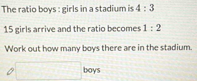 The ratio boys : girls in a stadium is 4:3
15 girls arrive and the ratio becomes 1:2
Work out how many boys there are in the stadium. 
□ boys