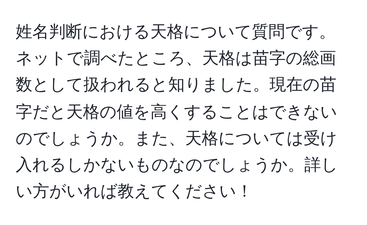 姓名判断における天格について質問です。ネットで調べたところ、天格は苗字の総画数として扱われると知りました。現在の苗字だと天格の値を高くすることはできないのでしょうか。また、天格については受け入れるしかないものなのでしょうか。詳しい方がいれば教えてください！