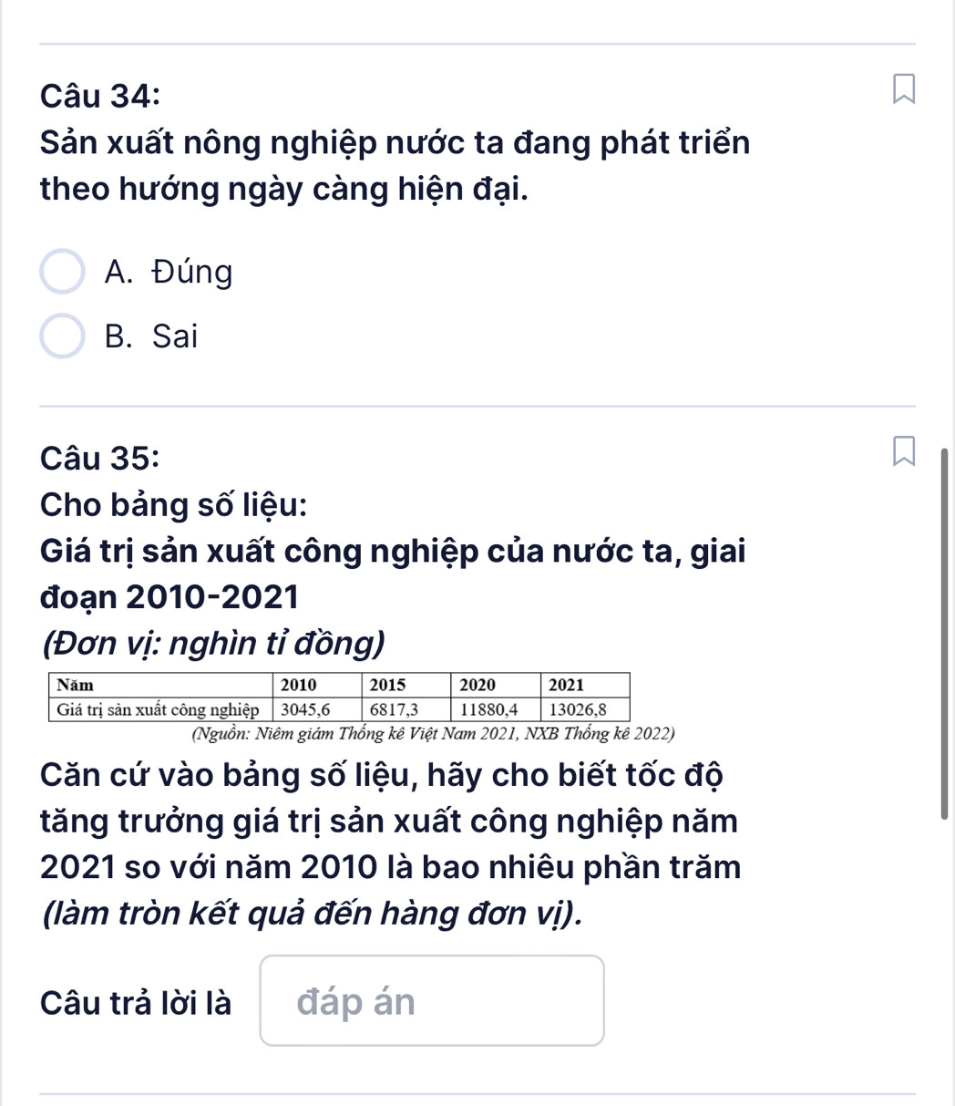 Sản xuất nông nghiệp nước ta đang phát triển
theo hướng ngày càng hiện đại.
A. Đúng
B. Sai
Câu 35:
Cho bảng số liệu:
Giá trị sản xuất công nghiệp của nước ta, giai
đoạn 2010-2021
(Đơn vị: nghìn tỉ đồng)
(Nguồn: Niêm giám Thống kê Việt Nam 2021, NXB Thống kê 2022)
Căn cứ vào bảng số liệu, hãy cho biết tốc độ
tăng trưởng giá trị sản xuất công nghiệp năm
2021 so với năm 2010 là bao nhiêu phần trăm
(làm tròn kết quả đến hàng đơn vị).
Câu trả lời là đáp án