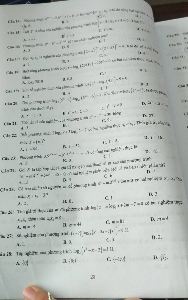 x_1,x_2 Khi đô tổng hai nghiệm = =
Câu 14: Phương trinh 6^(2x-1)-5.6^(x-1)+1=0 có hai nghiệm C.2. D. 
B. 3.
A. 5
Câu 15: Gọi 7 là tổng các nghiệm của phương trình log log _ 1/2 ^2x-5log _3x+4=0 , Tỉnh T ,
C. T=84. D. T=-4
A. T=4. B. T=5.
A.
Câu 16: Phương trình 9^x-6^x=2^(2x+1) có bao nhiêu nghiệm âm?
Câu 29: Ng
B. 0 . Khi đó x_1^(2+2x_2^2bln) Câu 30: T
A. 3 C. I
D. 2
Câu 17: Gc i x_1,x_2 là nghiệm của phương trình (2-sqrt(3))^x+(2+sqrt(3))^2=4 C. 5.
D. 4
có hai nghiệm thực x_1,x_2,Tid_1
Câu 31:
A. 2
Câu 18: Biết rằng phương trình log _2^(2x-log _2)(2018x)-2019=0 B. 3 .
D. 2
Câu 32:
bằng C. I
B. 0,5
A. log _22018
D. 3
Câu 19: Tìm số nghiệm thực của phương trình log _2^(2x^2)-log _4(4x^2)-5=0. C. 1
Câu 3
A. 2
Câu 20: Cho phương trình log _5(5^x-1).log _25(5^(x+1)-5)=1 B. 4 Khi đặt t=log _5(5^x-1) , ta được phưo
D.
trình nào dưới đây?
A. t^2-1=0 B. t^2+t-2=0 C. t^2-2=0 2t^2+2t-1=
Cât
bằng
D. 27 .
Câu 21: Tích tất cả các nghiệm của phương trình 3^x+3^(4-x)=30 C. 9. C
A. 3 . B. 1.
Câu 22: Biết phương trình 2log _2x+3log _x2=7 có hai nghiệm thực x_1 . Tính giá trị của biểu
D. T=16.
thức T=(x_1)^x_2
A. T=64. B. T=32. C. T=8.
D. -2 .
Câu 23: Phương trình 3.9^(x^2)+x-1-10.3^(x^2)+x-1+3=0 có tổng các nghiệm thực là:
C. 1.
B. 0 .
A. 2 .
Câu 24: Gọi S là tập hợp tất cả giá trị nguyên của tham số m sao cho phương trình
16'-m.4^(x+1)+5m^2-45=0 có hai nghiệm phân biệt. Hỏi S có bao nhiêu phần tử?
A. 13 B. 3 C. 6 D. 4
Câu 25: Có bao nhiêu số nguyên m đề phương trình 4^x-m.2^(x+1)+2m=0 có hai nghiệm x_1,x_2 thỏa
mãn x_1+x_2=3 ?
D. 3 .
A. 2 . B. 0 . C. 1.
Câu 26: Tìm giá trị thực của m đề phương trình log _3^(2x-mlog _3)x+2m-7=0 có hai nghiệm thực
x ,x_2 thỏa mãn x_1x_2=81.
A. m=-4 B. m=44 C. m=81 D. m=4
Cầu 27: Số nghiệm của phương trình (x-2)[log _0.5(x^2-5x+6)+1]=0 là
C. 3.
A. 1. B. 0. D. 2.
âu 28: Tập nghiệm của phương trình log _2(x^2-x+2)=1 là
A.  0 .
B.  0;1 . C.  -1;0 . D.  1 .
28