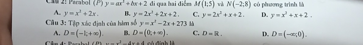 Cau 2: Parabol (P) y=ax^2+bx+2 đi qua hai điểm M(1;5) và N(-2;8) có phương trình là
A. y=x^2+2x. B. y=2x^2+2x+2. C. y=2x^2+x+2. D. y=x^2+x+2. 
Câu 3: Tập xác định của hàm số y=x^2-2x+273 là
A. D=(-1;+∈fty ). B. D=(0;+∈fty ). C. D=R. D. D=(-∈fty ;0). 
Câud. Barabol ( B ) x=x^2-4x+4 có định là