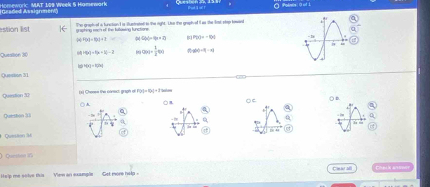 Homework: MAT 109 Week 5 Homework Question 35, 3.5.6 Points: 0 of 1
Graded Assignment) Purt I of ?
estion list graphing sach off the Iollowing lunctions The graph of a function I is illustrated to the right. Use the graph of I as the Eirst step toward
(a) F(x)=f(x)+2 (b) G(x)=f(x+2) (c ) P(x)=-f(x)
Question 30 (d) H(x)=f(x+1)-2 (o) Q(x)= 1/2 f(x) g(x)=f(-x)
h(x)=f(2x)
Question 31
Question 32 (4) Choose the correct graph of F(x)=1(x)+2 tallow
D.
A
B.
A
+
- 2n
Question 33 - 2 - I
28 3x 4x
Question 34 2x 48 2x 41
Question 35
Help me solve this View an example Get more help - Clear all Check answer