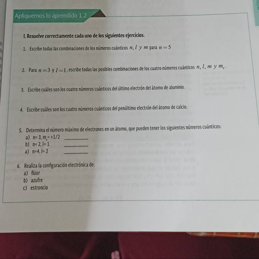 Apliquemos lo aprendido 1.2 
I. Resuelve correctamente cada uno de los siguientes ejercicios. 
1 
1. Escribe todas las combinaciones de los números cuánticos η, 7 y m para n=5
2. Para n=3 y l=1 , escribe todas las posibles combinaciones de los cuatro números cuánticos n, 1, m y m_s. 
3. Escribe cuáles son los cuatro números cuánticos del último electrón del átomo de aluminio. 
4. Escribe cuáles son los cuatro números cuánticos del penúltimo electrón del átomo de calcio. 
5. Determina el número máximo de electrones en un átomo, que pueden tener los siguientes números cuánticos: 
a) n=3, m_s=+1/2 _ 
b) n=2, l=1 _ 
a) n=4, l=2 _ 
6. Realiza la configuración electrónica de: 
a) flúor 
b) azufre 
c) estroncio