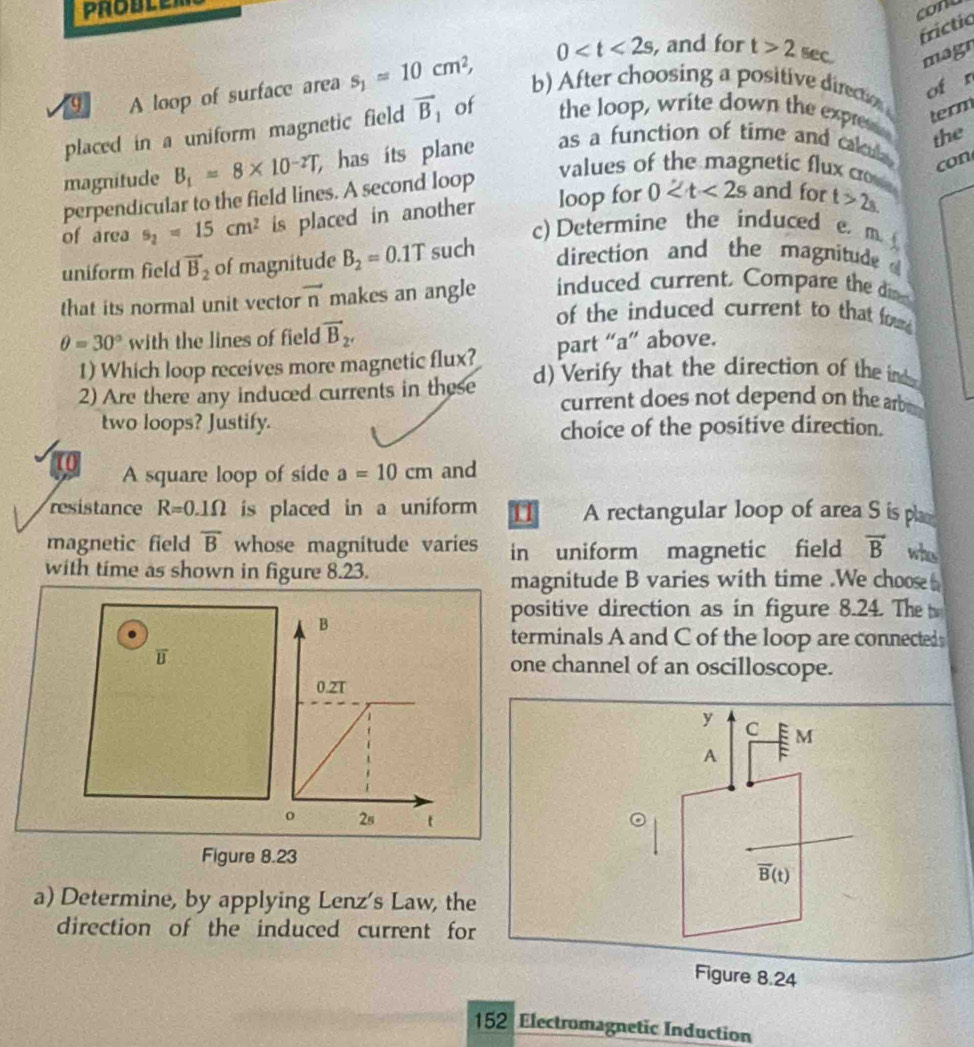 conu 
fríctio
0 , and for t>2 sec. magr 
of r 
q A loop of surface area s_1=10cm^2, b) After choosing a positive directon 
placed in a uniform magnetic field vector B_1 of the loop, write down the express 
term 
the 
magnitude B_1=8* 10^(-2)T has its plane as a function of time and calul 
perpendicular to the field lines. A second loop 
values of the magnetic flux crov 
con 
of area s_2=15cm^2 is placed in another loop for 0 and for t>2s. 
c) Determine the induced e. m 
uniform field vector B_2 of magnitude B_2=0.1T such direction and the magnitude 
that its normal unit vector vector n makes an angle induced current. Compare the d
θ =30° with the lines of field vector B_2'
of the induced current to that fou 
1) Which loop receives more magnetic flux? part “a” above. 
2) Are there any induced currents in these d) Verify that the direction of the ind 
current does not depend on the arb 
two loops? Justify. 
choice of the positive direction. 
U A square loop of side a=10cm and 
resistance R=0.1Omega is placed in a uniform 11 A rectangular loop of area S is pla 
magnetic field overline B whose magnitude varies in uniform magnetic field vector B whs 
with time as shown in figure 8.23. 
magnitude B varies with time .We choose 
positive direction as in figure 8.24. The 
terminals A and C of the loop are connecteds 
one channel of an oscilloscope. 
y C ệ m
A : 
Figure 8.23
vector B(t)
a) Determine, by applying Lenz's Law, the 
direction of the induced current for 
Figure 8.24 
152 Electromagnetic Induction