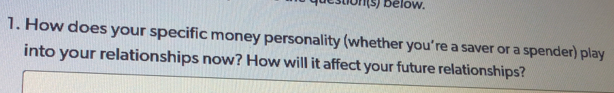 estion(s) below. 
1. How does your specific money personality (whether you’re a saver or a spender) play 
into your relationships now? How will it affect your future relationships?