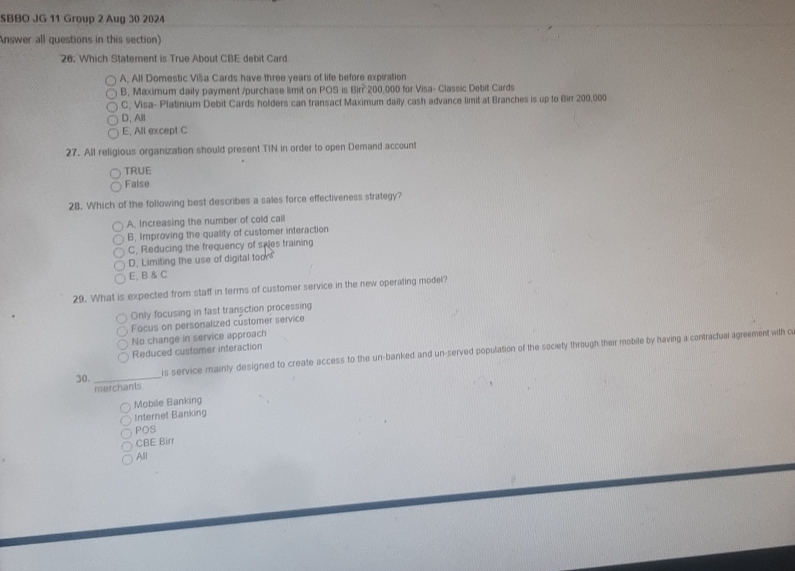 SBBO JG 11 Group 2 Aug 30 2024
Answer all questions in this section)
26. Which Statement is True About CBE debit Card
A. All Domestic Viša Cards have three years of life before expiration
B. Maximum daily payment /purchase limit on POS is 8in? 200,000 for Visa- Classic Debit Cards
C, Visa- Platinium Debit Cards holders can transact Maximum daily cash advance limit at Branches is up to Birr 200,000
D, All
E, All except C
27. All religious organization should present TIN in order to open Demand account
TRUE
False
28. Which of the following best describes a sales force effectiveness strategy?
A. Increasing the number of cold call
B. Improving the quality of customer interaction
C. Reducing the frequency of siles training
D. Limiting the use of digital toon
E, B & C
29. What is expected from staff in terms of customer service in the new operating modei?
Only focusing in fast transction processing
Focus on personalized customer service
No change in service approach
Reduced customer interaction
is service mainly designed to create access to the un-banked and un-served population of the society through their mobile by having a contractual agreement with o
30._
merchants
Mobile Banking
Internet Banking
POS
CBE Birr
All