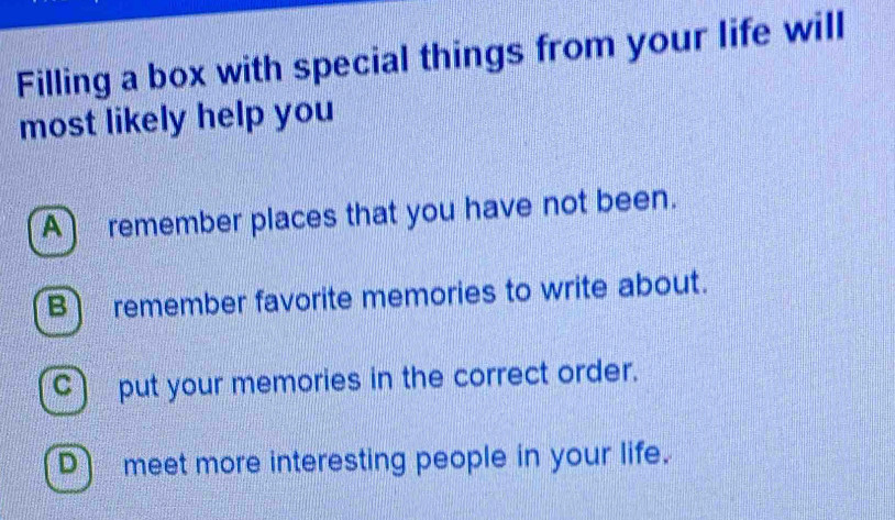 Filling a box with special things from your life will
most likely help you
A remember places that you have not been.
B remember favorite memories to write about.
C) put your memories in the correct order.
D meet more interesting people in your life.