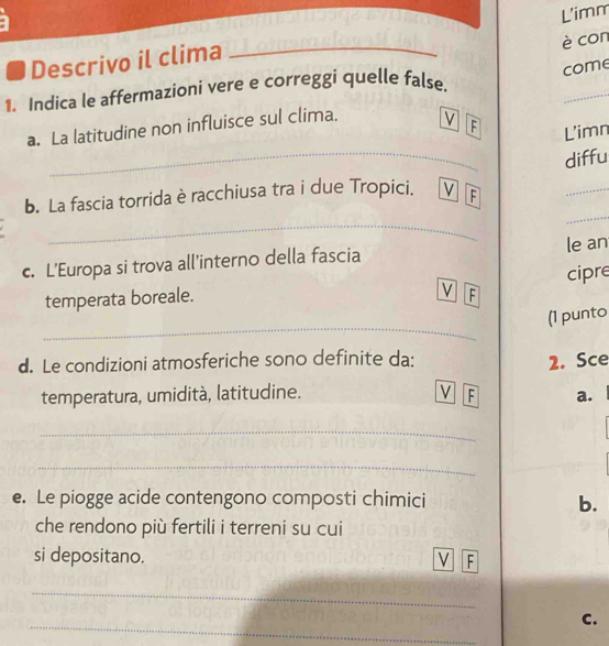 è con 
Descrivo il clima _L'imm 
come 
_ 
1. Indica le affermazioni vere e correggi quelle false. 
a. La latitudine non influisce sul clima. V F L'imn 
b. La fascia torrida è racchiusa tra i due Tropici. V F diffu 
_ 
_ 
c. L’Europa si trova all'interno della fascia le an 
temperata boreale. cipre 
V F 
_ 
(1 punto 
d. Le condizioni atmosferiche sono definite da: 2. Sce 
V 
temperatura, umidità, latitudine. F a. 
_ 
_ 
e. Le piogge acide contengono composti chimici b. 
che rendono più fertili i terreni su cui 
si depositano. 
F 
_ 
_ 
C.