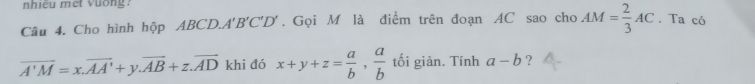 nhiều met vuống. 
Câu 4. Cho hình hộp ABCD.. A'B'C'D'. Gọi M là điểm trên đoạn AC sao cho AM= 2/3 AC. Ta có
overline A'M=x.overline AA'+y. overline AB+z. overline AD khi đó x+y+z= a/b ,  a/b  tối giản. Tính a-b ?