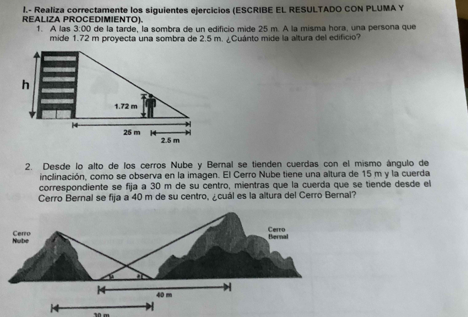 Realiza correctamente los siguientes ejercicios (ESCRIBE EL RESULTADO CON PLUMA Y 
REALIZA PROCEDIMIENTO). 
1. A las 3:00 de la tarde, la sombra de un edificio mide 25 m. A la misma hora, una persona que 
mide 1.72 m proyecta una sombra de 2.5 m. ¿Cuánto mide la altura del edificio? 
2. Desde lo alto de los cerros Nube y Bernal se tienden cuerdas con el mismo ángulo de 
inclinación, como se observa en la imagen. El Cerro Nube tiene una altura de 15 m y la cuerda 
correspondiente se fija a 30 m de su centro, mientras que la cuerda que se tiende desde el 
Cerro Bernal se fija a 40 m de su centro, ¿cuál es la altura del Cerro Bernal? 
Cerro 
Cerro Bernal 
Nube 
a n
14
40 m
10 m