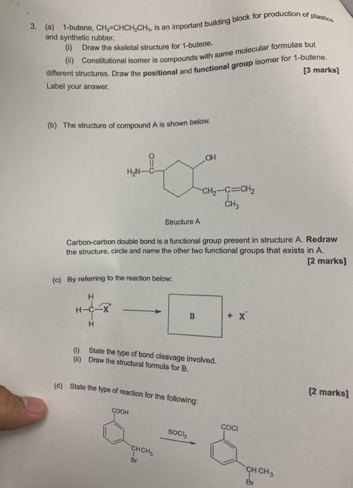 1-butene, CH_2=CHCH_2CH_3 is an important building block for production of plastics
and synthetic rubber.
(i) Draw the skeletal structure for 1-butene.
(ii) Constitutional isomer is compounds with same molecular formulas but
different structures, Draw the positional and functional group isomer for 1-butene. [3 marks]
Label your answer.
(b) The structure of compound A is shown below.
Carbon-carbon double bond is a functional group present in structure A. Redraw
the structure, circle and name the other two functional groups that exists in A.
[2 marks]
(c) By referring to the reaction below:
H
H
B + X
H
(i) State the type of bond cleavage involved.
(ii) Draw the structural formula for B.
[2 marks]
(d) State the type of reaction for the following