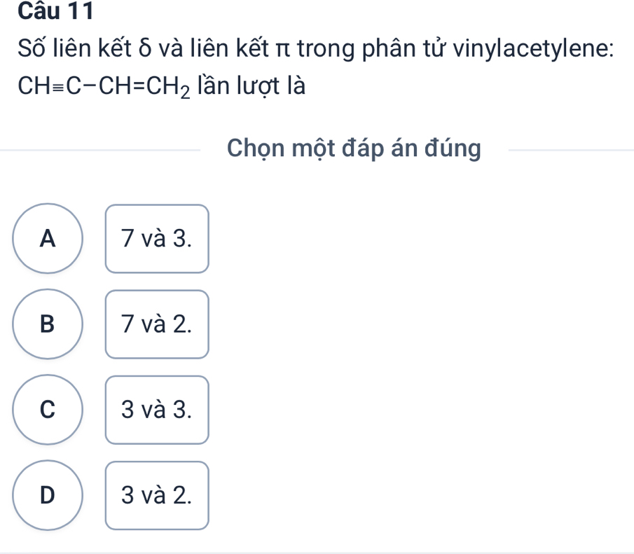 Số liên kết δ và liên kết π trong phân tử vinylacetylene:
CHequiv C-CH=CH_2 lần lượt là
Chọn một đáp án đúng
A 7 và 3.
B 7 và 2.
C 3 và 3.
D 3 và 2.