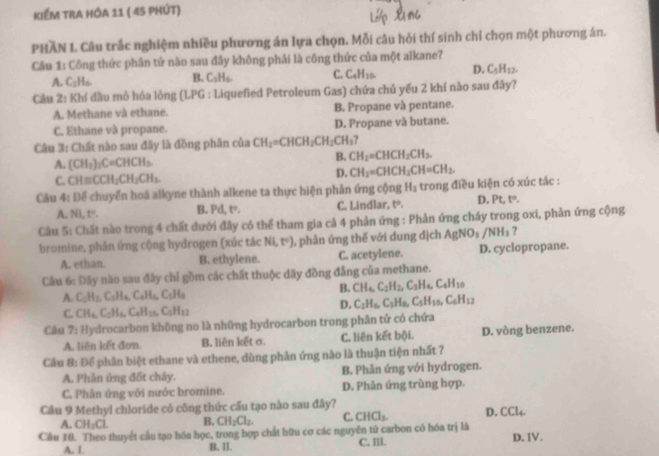 KIểm trA hóA 11 ( 45 phút)
PHAN L. Câu trắc nghiệm nhiều phương án lựa chọn. Mỗi câu hỏi thí sinh chỉ chọn một phương án.
Câu 1: Công thức phân tử nào sau đây không phải là công thức của một alkane?
A. C_2H
B. C_3H_6.
C. C_4H_10.
D. C_5H_12.
Câu 2: Khí đầu mò hóa lỏng (LPG : Liquefied Petroleum Gas) chứa chủ yếu 2 khí nào sau đây?
A. Methane và ethane. B. Propane và pentane.
C. Ethane và propane. D. Propane và butane.
Câu 3: Chất nào sau đây là đồng phân của CH_2=CHCH_2CH_2CH_3
A. (CH_3)_2C=CHCH_3.
B. CH_2=CHCH_2CH_3.
C. CHequiv CCH_2CH_2CH_3.
D. CH_2=CHCH_2CH=CH_2.
Câu 4: Để chuyển hoá alkyne thành alkene ta thực hiện phản ứng cộng H_2 trong điều kiện có xúc tác :
A. Ni, t=. B. Pd, t=. C. Lindlar, t. D. Pt, tº.
Câu 5: Chất nào trong 4 chất dưới đây có thể tham gia cả 4 phản ứng : Phản ứng cháy trong oxi, phản ứng cộng
bromine, phản ứng cộng hydrogen (xúc tác NI,t°) 1, phản ứng thế với dung dịch  A gNO_3/NH_3 7
A. ethan. B. ethylene. C. acetylene. D. cyclopropane.
Câu 6: Đãy nào sau đây chỉ gồm các chất thuộc dãy đồng đẳng của methane.
B. CH_4,C_2H_2,C_3H_4,C_4H_10
A. C_2H_2,C_3H_4,C_4H_6,C_5H_8
D. C_2H_6,C_3H_6,C_5H_10,C_6H_12
C. CH_4,C_2H_6,C_4H_10,C_5H_12
Câu 7! *  Hydrocarbon không no là những hydrocarbon trong phân tử có chứa
A. liên kết đơn. B. liên kết σ. C. liên kết bội. D. vòng benzene.
Cầu 8: Để phần biệt ethane và ethene, dùng phản ứng nào là thuận tiện nhất 7
A. Phản ứng đốt chây. B. Phản ứng với hydrogen.
C. Phản ứng với nước bromine. D. Phản ứng trùng hợp.
Cầu 9 Methyl chloride có công thức cấu tạo nào sau đây? D. C TL
A. CH_3Cl.
B. CH_2Cl_2. C. CHCl_3.
Câu 10. Theo thuyết cầu tạo hóa học, trong hợp chất hữu cơ các nguyên tử carbon có hóa trị là D.IV.
A. I B. II. C, Il.