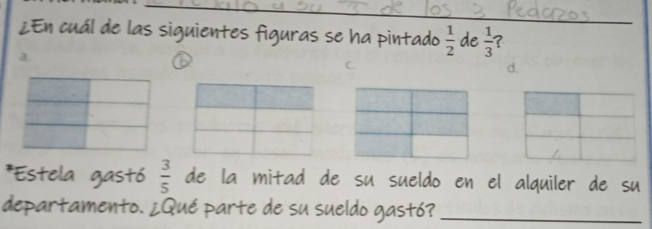 ¿En cuál de las siguientes figuras se ha pintado  1/2  de  1/3  ?
a.
C.
d.
*Estela gastó  3/5  de la mitad de su sueldo en el alquiler de su
departamento. ¿Qué parte de su sueldo gastó?_